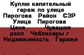 Куплю капитальный гараж по улице Пирогова › Район ­ СЗР › Улица ­ Пирогова › Цена ­ 200 - Чувашия респ., Чебоксары г. Недвижимость » Гаражи   